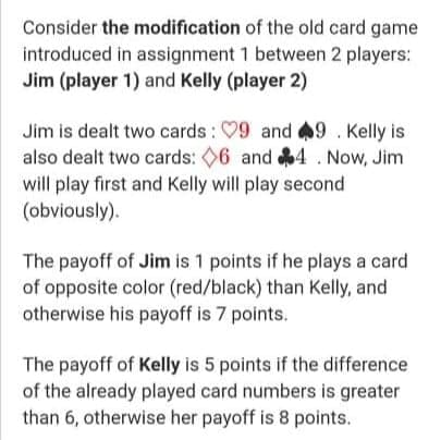 Consider the modification of the old card game
introduced in assignment 1 between 2 players:
Jim (player 1) and Kelly (player 2)
Jim is dealt two cards : 09 and 9. Kelly is
also dealt two cards: 06 and 4 . Now, Jim
will play first and Kelly will play second
(obviously).
The payoff of Jim is 1 points if he plays a card
of opposite color (red/black) than Kelly, and
otherwise his payoff is 7 points.
The payoff of Kelly is 5 points if the difference
of the already played card numbers is greater
than 6, otherwise her payoff is 8 points.
