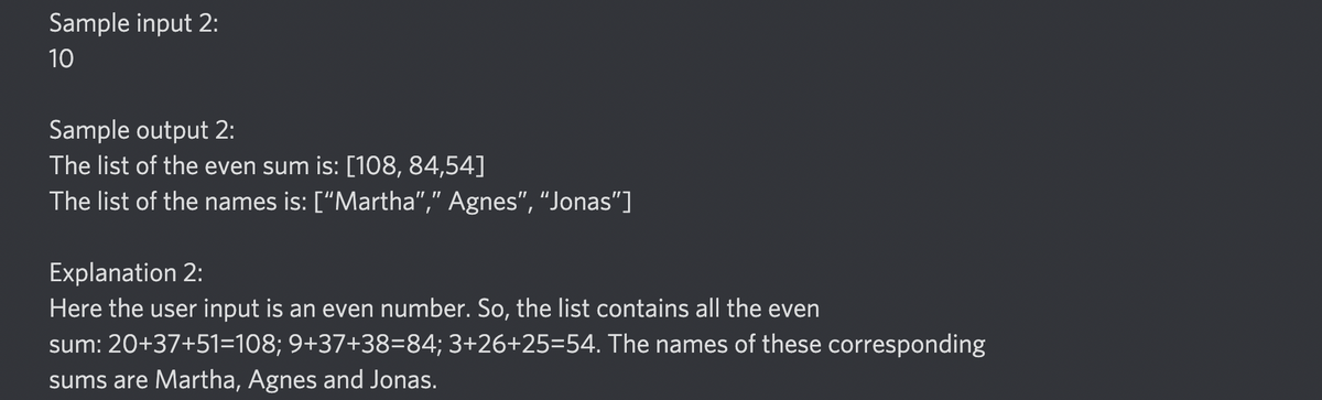 Sample input 2:
10
Sample output 2:
The list of the even sum is: [108, 84,54]
The list of the names is: ["Martha"," Agnes", “Jonas"]
Explanation 2:
Here the user input is an even number. So, the list contains all the even
sum: 20+37+51=108; 9+37+38=84; 3+26+25=54. The names of these corresponding
sums are Martha, Agnes and Jonas.
