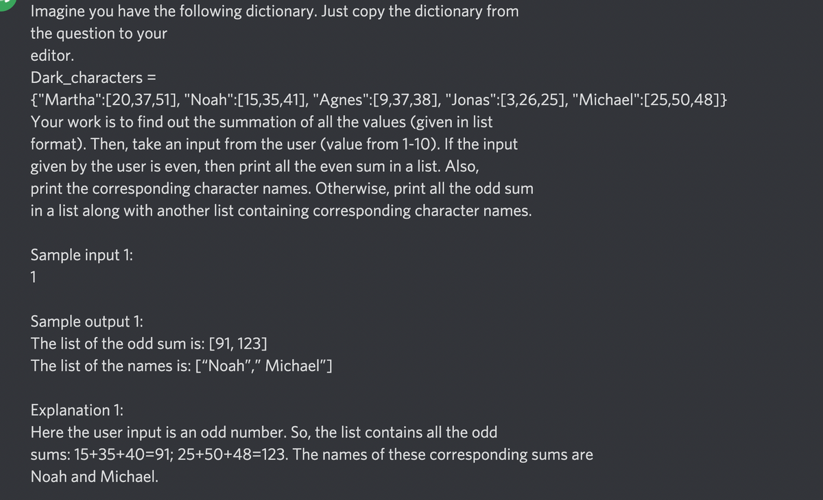 Imagine you have the following dictionary. Just copy the dictionary from
the question to your
editor.
Dark_characters =
%3D
{"Martha":[20,37,51], "Noah":[15,35,41], "Agnes":[9,37,38], "Jonas":[3,26,25], "Michael":[25,50,48]}
Your work is to find out the summation of all the values (given in list
format). Then, take an input from the user (value from 1-10). If the input
given by the user is even, then print all the even sum in a list. Also,
print the corresponding character names. Otherwise, print all the odd sum
in a list along with another list containing corresponding character names.
Sample input 1:
1
Sample output 1:
The list of the odd sum is: [91, 123]
The list of the names is: ["Noah"," Michael"]
Explanation 1:
Here the user input is an odd number. So, the list contains all the odd
sums: 15+35+40=91; 25+50+48=123. The names of these corresponding sums are
Noah and Michael.
