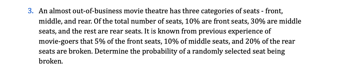 3. An almost out-of-business movie theatre has three categories of seats - front,
middle, and rear. Of the total number of seats, 10% are front seats, 30% are middle
seats, and the rest are rear seats. It is known from previous experience of
movie-goers that 5% of the front seats, 10% of middle seats, and 20% of the rear
seats are broken. Determine the probability of a randomly selected seat being
broken.
