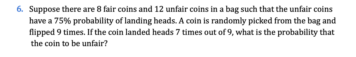6. Suppose there are 8 fair coins and 12 unfair coins in a bag such that the unfair coins
have a 75% probability of landing heads. A coin is randomly picked from the bag and
flipped 9 times. If the coin landed heads 7 times out of 9, what is the probability that
the coin to be unfair?
