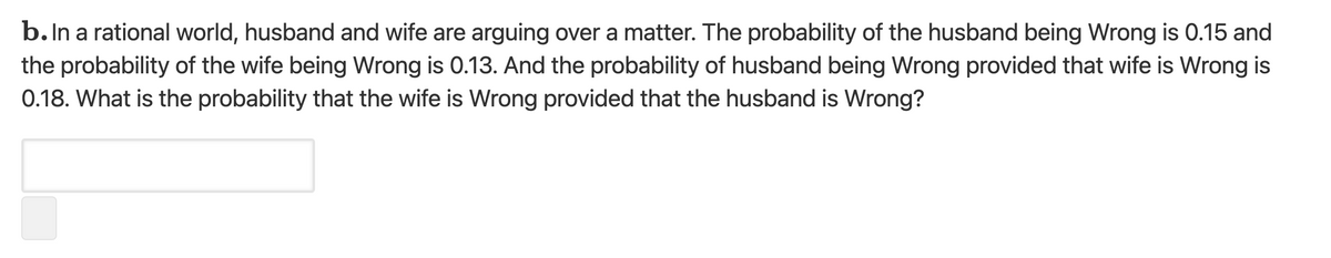 b. In a rational world, husband and wife are arguing over a matter. The probability of the husband being Wrong is 0.15 and
the probability of the wife being Wrong is 0.13. And the probability of husband being Wrong provided that wife is Wrong is
0.18. What is the probability that the wife is Wrong provided that the husband is Wrong?
