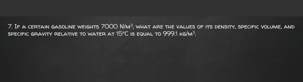 7. IF A CERTAIN GASOLINE WEIGHTS 7000 N/M3, WHAT ARE THE VALUES OF ITS DENSITY, SPECIFIC VOLUME, AND
SPECIFIC GRAVITY RELATIVE TO WATER AT 15°C IS EQUAL TO 999.1 KG/M³.
