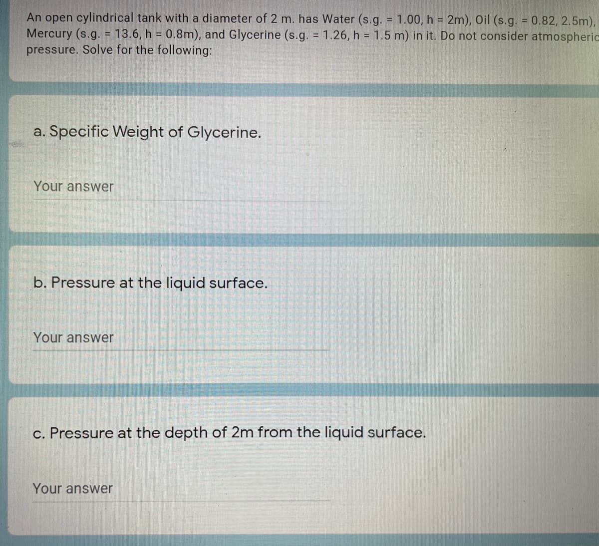 An open cylindrical tank with a diameter of 2 m. has Water (s.g. = 1.00, h = 2m), Oil (s.g. 0.82, 2.5m),
Mercury (s.g. = 13.6, h = 0.8m), and Glycerine (s.g. = 1.26, h = 1.5 m) in it. Do not consider atmospheric
pressure. Solve for the following:
a. Specific Weight of Glycerine.
Your answer
b. Pressure at the liquid surface.
Your answer
c. Pressure at the depth of 2m from the liquid surface.
Your answer

