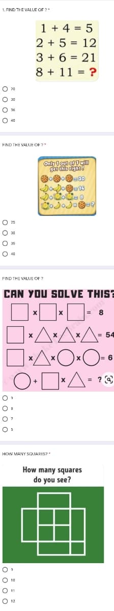 1. FIND THE VALUJE OF ?
1 + 4 = 5
2 + 5 = 12
3 + 6 = 21
8 + 11 = ?
O 20
O 40
FIND THE VALUE OF ?
Only 1 out of 7will
13
O 25
O 30
FIND THE VALVE OF ?
CAN YOU SOLVE THIS?
8
54
:6
HOW MANY SQUARES?
How many squares
do you see?
O 1u
O 12
