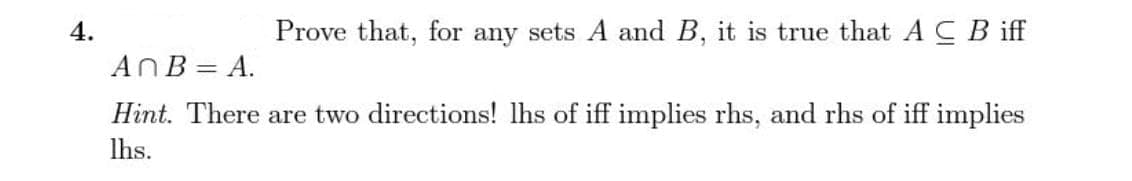 4.
Prove that, for any sets A and B, it is true that A C Biff
AnB = A.
Hint. There are two directions! lhs of iff implies rhs, and rhs of iff implies
lhs.
