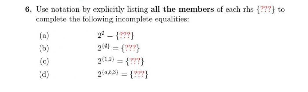 6. Use notation by explicitly listing all the members of each rhs {???} to
complete the following incomplete equalities:
20 = {???}
2(0} = {???}
(a)
(b)
2(1,2}
{???}
2{a,b,3} = {???}
(c)
%3D
(d)
