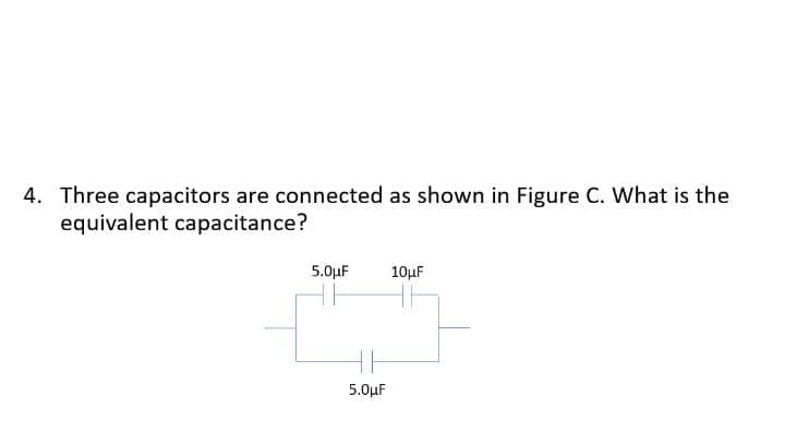 4. Three capacitors are connected as shown in Figure C. What is the
equivalent capacitance?
5.0µF
10µF
5.0µF
