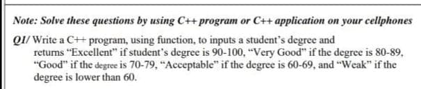 Note: Solve these questions by using C++program or C++ application on your cellphones
Q1/ Write a C++ program, using function, to inputs a student's degree and
returns "Excellent" if student's degree is 90-100, "Very Good" if the degree is 80-89,
"Good" if the degree is 70-79, "Acceptable" if the degree is 60-69, and "Weak" if the
degree is lower than 60.
