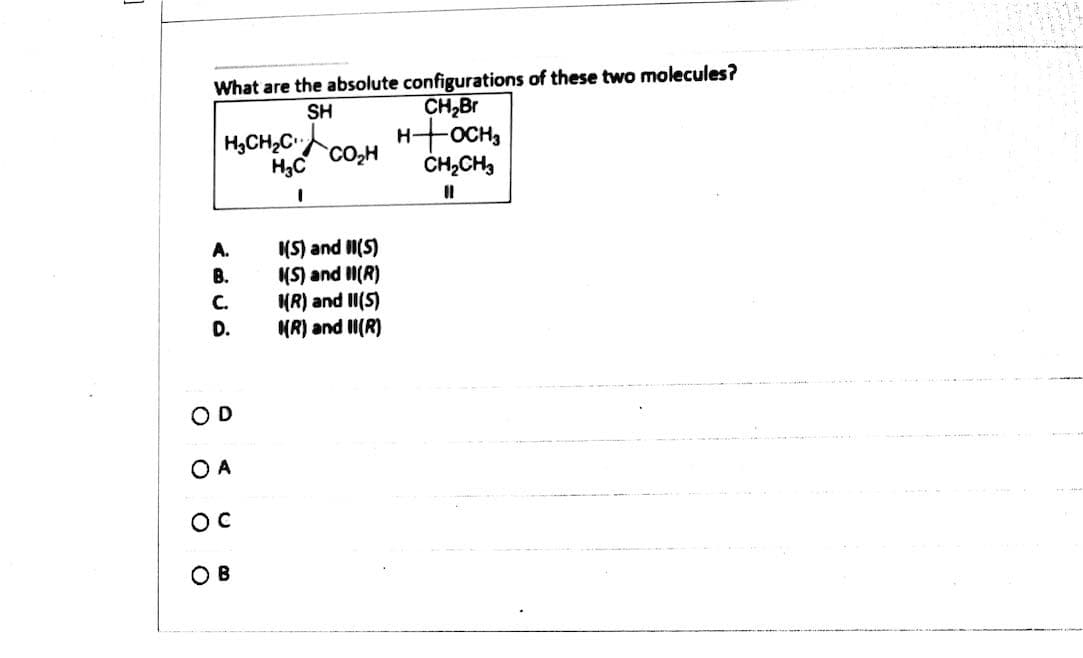 What are the absolute configurations of these two molecules?
CH,Br
H-OCH,
ČH,CH,
SH
H,CH,C,
CO,H
H3C
(S) and I(S)
(S) and II(R)
KR) and II(5)
MR) and II(R)
A.
В.
С.
D.
OD
O A
OC
O B
