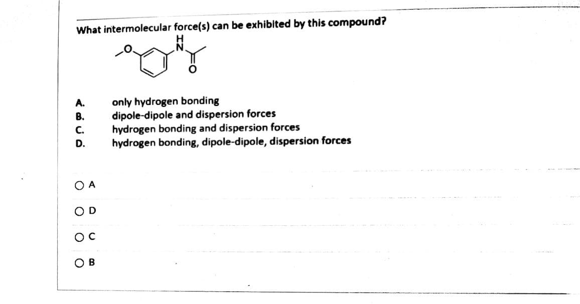 What intermolecular force(s) can be exhibited by this compound?
only hydrogen bonding
dipole-dipole and dispersion forces
hydrogen bonding and dispersion forces
hydrogen bonding, dipole-dipole, dispersion forces
A.
B.
C.
D.
O A
OD
B
