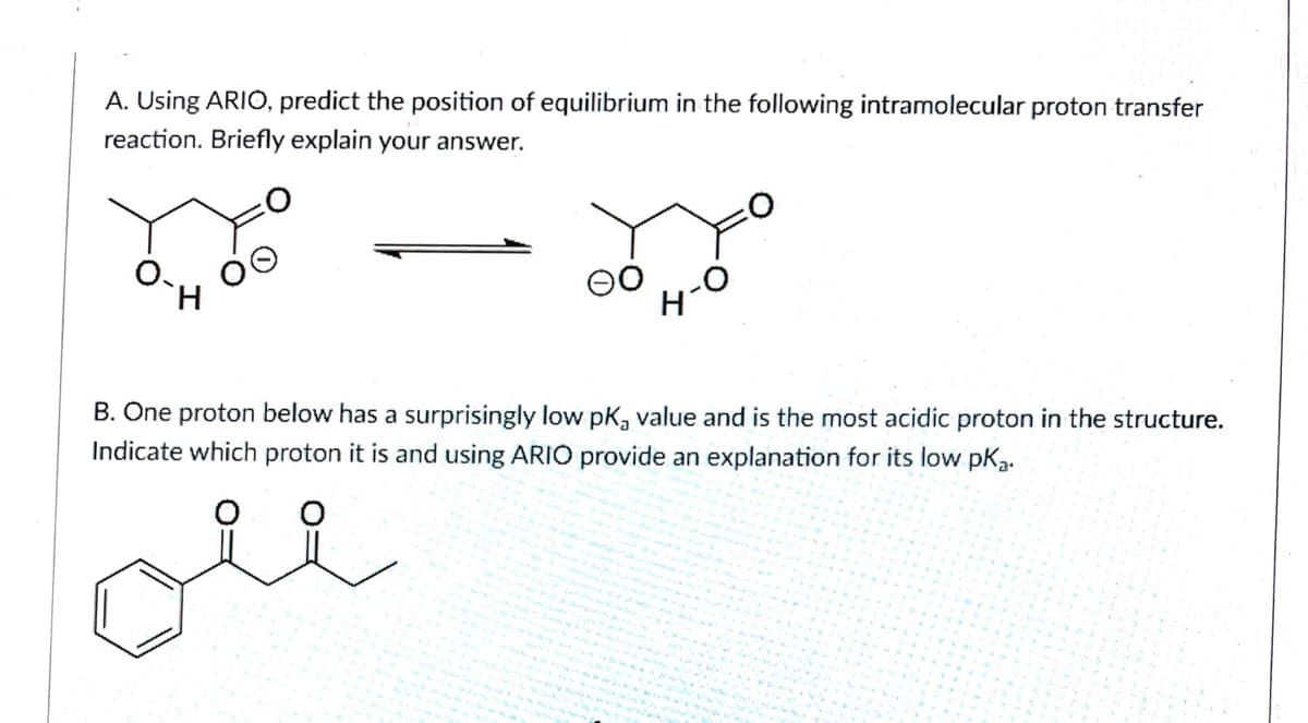 A. Using ARIO, predict the position of equilibrium in the following intramolecular proton transfer
reaction. Briefly explain your answer.
B. One proton below has a surprisingly low pK, value and is the most acidic proton in the structure.
Indicate which proton it is and using ARIO provide an explanation for its low pka.
ote
oll
