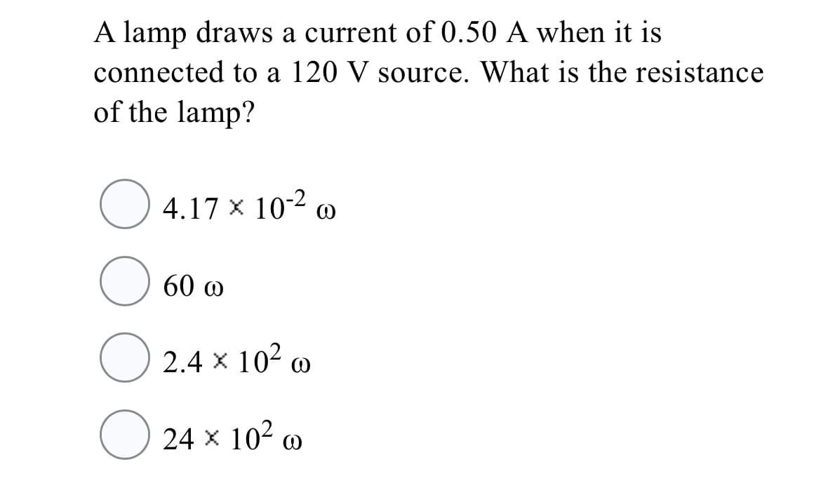 A lamp draws a current of 0.50 A when it is
connected to a 120 V source. What is the resistance
of the lamp?
4.17 x 10-2 @
60 @
2.4 x 102 @
24 x 102 o
