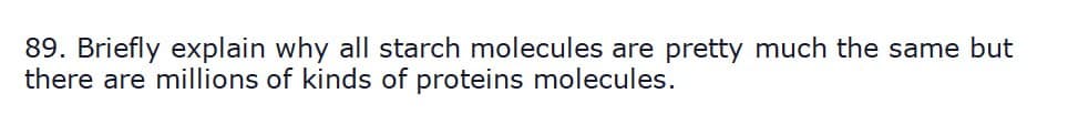 89. Briefly explain why all starch molecules are pretty much the same but
there are millions of kinds of proteins molecules.