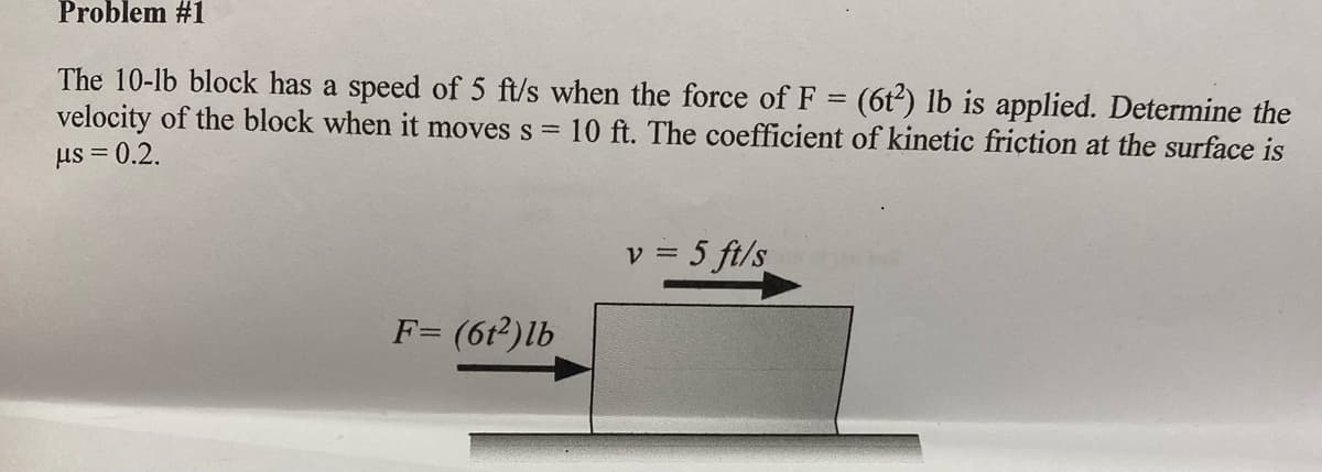 Problem #1
The 10-lb block has a speed of 5 ft/s when the force of F = (6tť) lb is applied. Determine the
velocity of the block when it moves s = 10 ft. The coefficient of kinetic friçtion at the surface is
us = 0.2.
v = 5 ft/s
F= (6t²)lb
