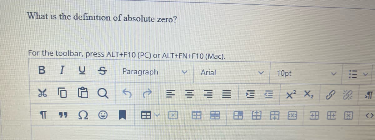 What is the definition of absolute zero?
For the toolbar, press ALT+F10 (PC) or ALT+FN+F10 (Mac).
BIUS
Paragraph
Arial
х г
¶
as
===
10pt
EX²X₁₂ P
医用 医租旺图
>