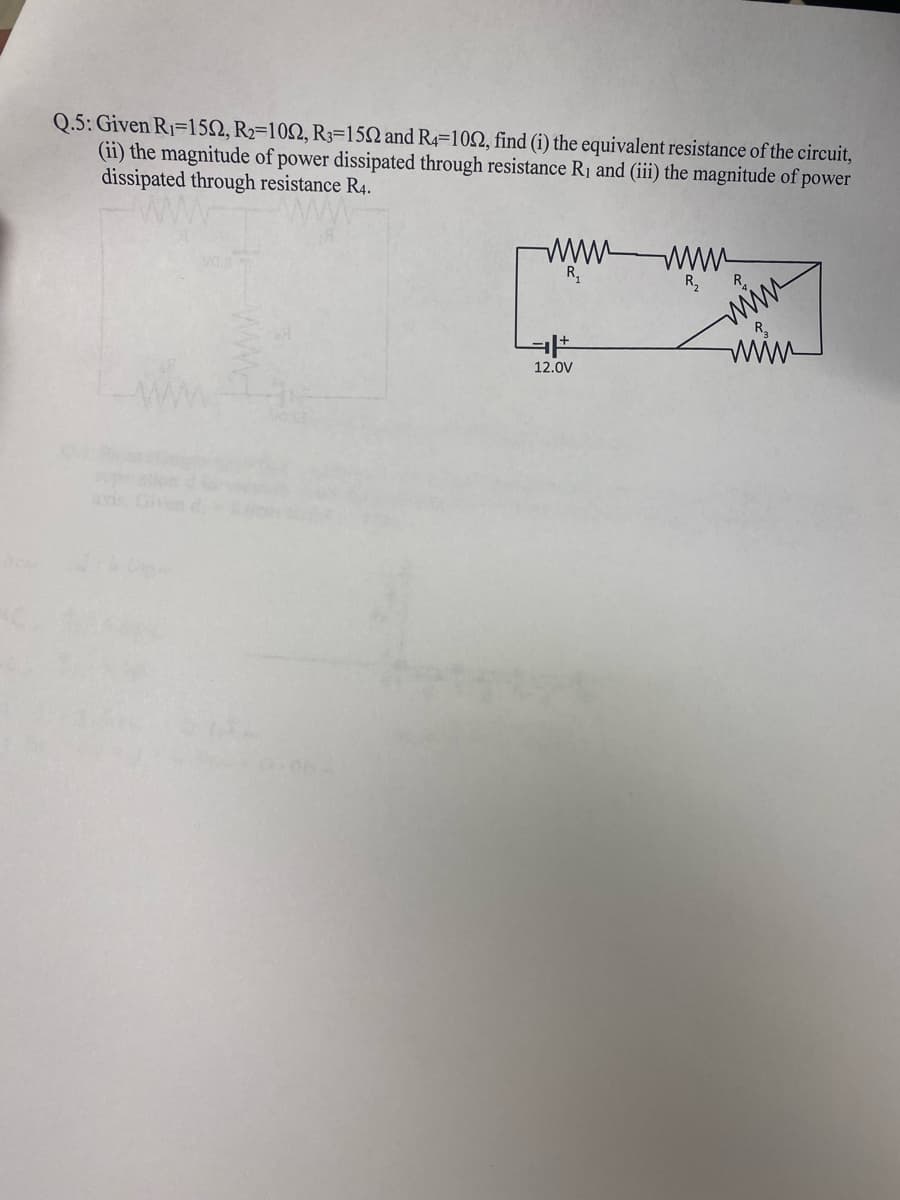 Q.5: Given R1=152, R2=102, R3=150 and R4=10N, find (i) the equivalent resistance of the circuit,
(ii) the magnitude of power dissipated through resistance R1 and (iii) the magnitude of power
dissipated through resistance R4.
ww-
R,
R,
R.
www
R.
12.0V
