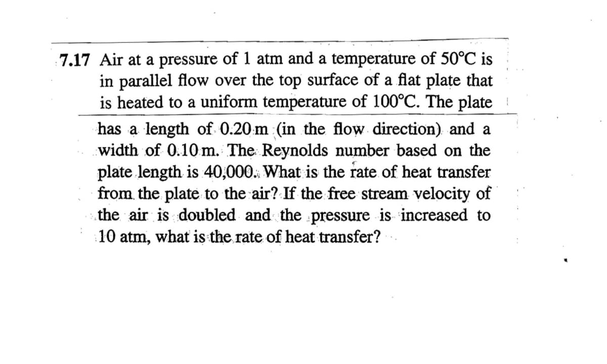 7.17 Air at a pressure of 1 atm and a temperature of 50°C is
in parallel flow over the top surface of a flat plate that
is heated to a uniform temperature of 100°C. The plate
has a length of 0.20 m (in the flow direction) and a
width of 0.10 m. The Reynolds number based on the
plate length is 40,000. What is the rate of heat transfer
from the plate to the air? If the free stream velocity of
the air is doubled and the pressure is increased to
10 atm, what is the rate of heat transfer?