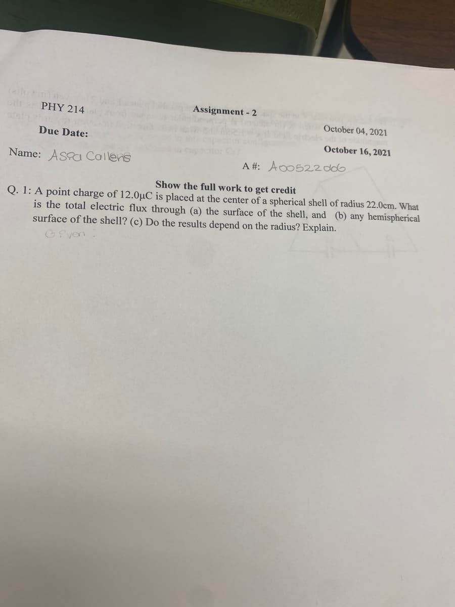 Assignment - 2
PHY 214
October 04, 2021
Due Date:
October 16, 2021
Name: ASa Callens
A #: Ao0522d06
Show the full work to get credit
Q. 1: A point charge of 12.0µC is placed at the center of a spherical shell of radius 22.0cm. What
is the total electric flux through (a) the surface of the shell, and (b) any hemispherical
surface of the shell? (c) Do the results depend on the radius? Explain.
GPven
