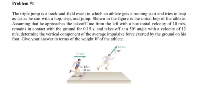 Problem #1
The triple jump is a track-and-field event in which an athlete gets a running start and tries to leap
as far as he can with a hop, step, and jump. Shown in the figure is the initial hop of the athlete.
Assuming that he approaches the takeoff line from the left with a horizontal velocity of 10 m/s,
remains in contact with the ground for 0.15 s, and takes off at a 50° angle with a velocity of 12
m/s, determine the vertical component of the average impulsive force exerted by the ground on his
foot. Give your answer in terms of the weight W of the athlete.
12 ms
10 ms
Take
off line
