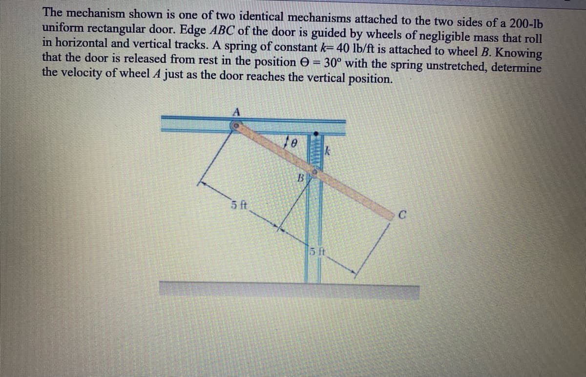 The mechanism shown is one of two identical mechanisms attached to the two sides of a 200-lb
uniform rectangular door. Edge ABC of the door is guided by wheels of negligible mass that roll
in horizontal and vertical tracks. A spring of constant k= 40 lb/ft is attached to wheel B. Knowing
that the door is released from rest in the position O
the velocity of wheel A just as the door reaches the vertical position.
= 30° with the spring unstretched, determine
5 ft
5 ft
