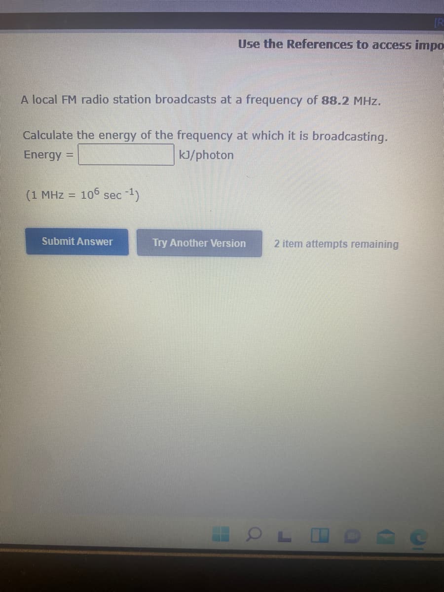 [R
Use the References to access impo
A local FM radio station broadcasts at a frequency of 88.2 MHz.
Calculate the energy of the frequency at which it is broadcasting.
Energy =
KJ/photon
(1 MHz =
106 sec 1)
Submit Answer
Try Another Version
2 item attempts remaining
