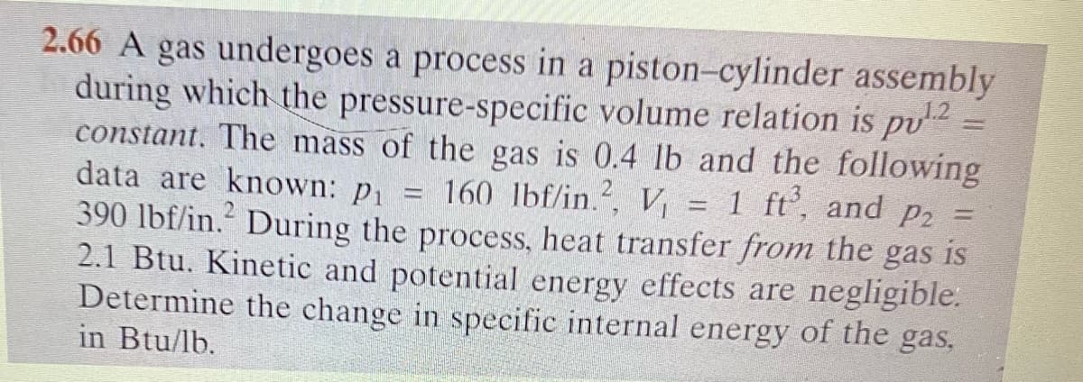 2.66 A gas undergoes a process in a piston-cylinder assembly
during which the pressure-specific volume relation is pu¹.2 =
constant. The mass of the gas is 0.4 lb and the following
data are known: pi 160 lbf/in.2, V₁ 1 ft³, and P2
390 lbf/in. During the process, heat transfer from the gas is
2.1 Btu. Kinetic and potential energy effects are negligible.
Determine the change in specific internal energy of the gas,
in Btu/lb.
-