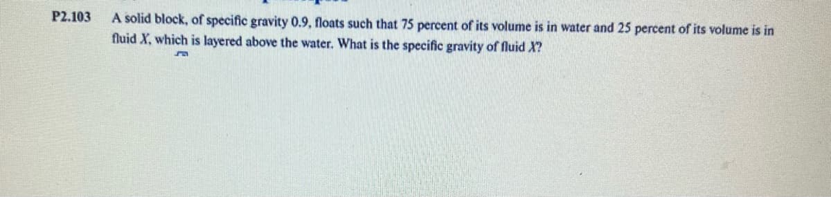 P2.103
A solid block, of specific gravity 0.9, floats such that 75 percent of its volume is in water and 25 percent of its volume is in
fluid X, which is layered above the water. What is the specific gravity of fluid X?