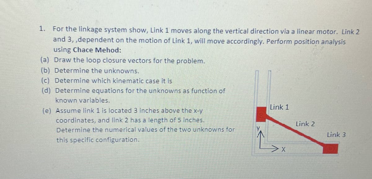 1.
For the linkage system show, Link 1 moves along the vertical direction via a linear motor. Link 2
and 3,,dependent on the motion of Link 1, will move accordingly. Perform position analysis
using Chace Mehod:
Draw the loop closure vectors for the problem.
(a)
(b) Determine the unknowns.
(c) Determine which kinematic case it is
(d) Determine equations for the unknowns as function of
known variables.
(e) Assume link 1 is located 3 inches above the x-y
coordinates, and link 2 has a length of 5 inches.
Determine the numerical values of the two unknowns for
this specific configuration.
Link 1
X
Link 2
Link 3