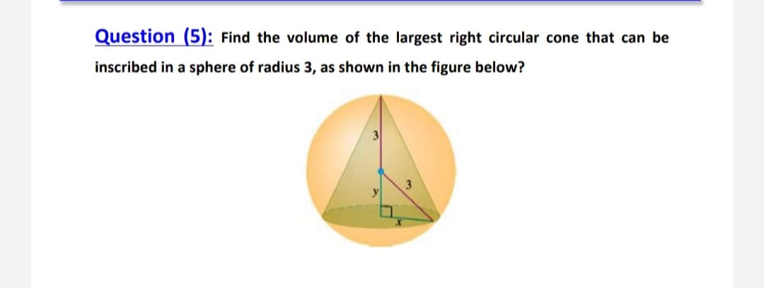 Question (5): Find the volume of the largest right circular cone that can be
inscribed in a sphere of radius 3, as shown in the figure below?
3
