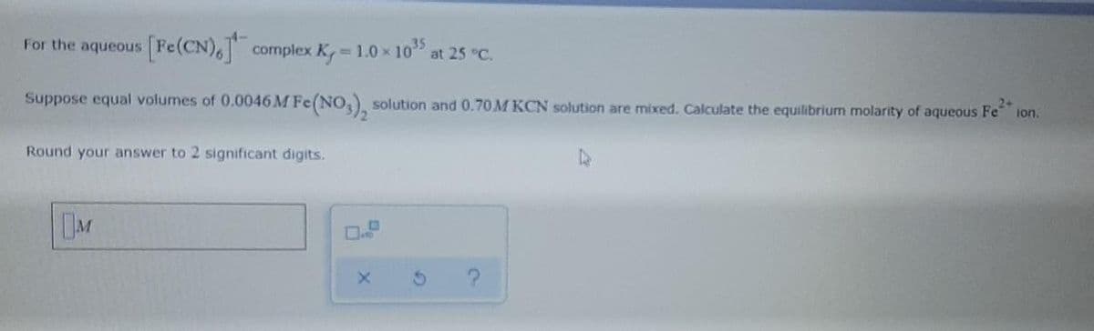 For the aqueous Fe(CN), complex K, 1.0 x 10
at 25 °C.
Suppose equal volumes of 0.0046 M Fe(NO,), solution and 0.70M KCN solution are mixed. Calculate the equilibrium molarity of aqueous Fe
24
ion.
Round your answer to 2 significant digits.
DM

