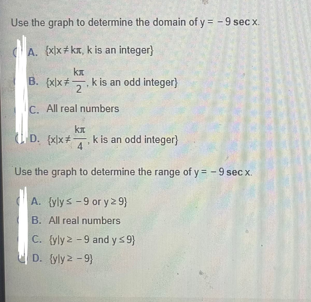 Use the graph to determine the domain of y = -9 sec x.
Axx kT, k is an integer}
B. {xx+
k is an odd integer}
2
C. All real numbers
U D. {x\x
k is an odd integer}
4
Use the graph to determine the range of y = -9 sec x.
A. {yly< -9 or y > 9}
B. All real numbers
C. {yly > -9 and ys 9}
D. {yly 2 - 9}
