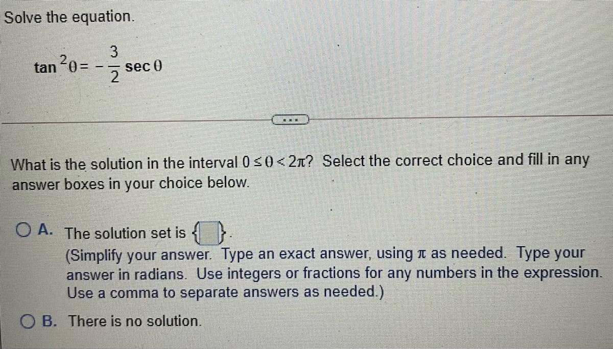 Solve the equation.
tan 20=
sec 0
2
What is the solution in the interval 0 <0<2n? Select the correct choice and fill in any
answer boxes in your choice below.
O A. The solution set is
(Simplify your answer. Type an exact answer, using t as needed. Type your
answer in radians. Use integers or fractions for any numbers in the expression.
Use a comma to separate answers as needed.)
O B. There is no solution.
