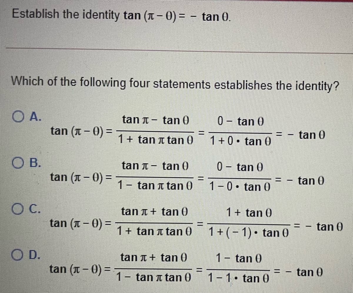 Establish the identity tan (T - 0) = - tan 0.
Which of the following four statements establishes the identity?
O A.
tan (A - 0) =
tan T- tan 0
0- tan 0
%3D
1+ tan a tan 0
1+0• tan 0
tan 0
O B.
tan (A - 0) =
tan T - tan 0
0- tan 0
1- tan a tan 0
1-0• tan 0
tan 0
OC.
tan t + tan 0
1+ tan 0
tan (I – 0) =
tan 0
%3D
1+ tan t tan 0
1+ (- 1)• tan 0
O D.
tan (1- 0) = 7
tan A+ tan 0
1- tan 0
tan 0
1- tan a tan 0
1-1. tan 0
