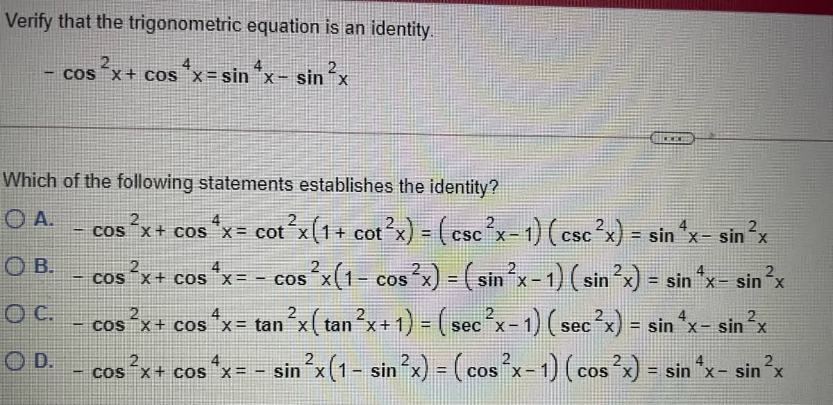 Verify that the trigonometric equation is an identity.
4
4
cos
x+ cos "x= sin "x- sinx
Which of the following statements establishes the identity?
O A.
cos x+ cos *x= cot x(1+ cot x) =(csc x-1) (csc x) = sin *x- sin x
x%= cot
CSC
%3D
O B.
2.
cos
x+ cos *x= - cosx(1- cos?x) = ( sin x-1) (sin?x) = sin x- sinx
O C. - cos x+ cos *x= tan x( tan x+ 1) ( sec x-1) (sec?x) = sin "x- sin ?x
2
- COS
%3D
2
4
%D
sec X-
D.
cos °x+ cos *x= - sin x(1- sin?x) = (cos x-1) (cos2x) = sin *x- sin?x
4
Cos X+ cos x=
%3D
