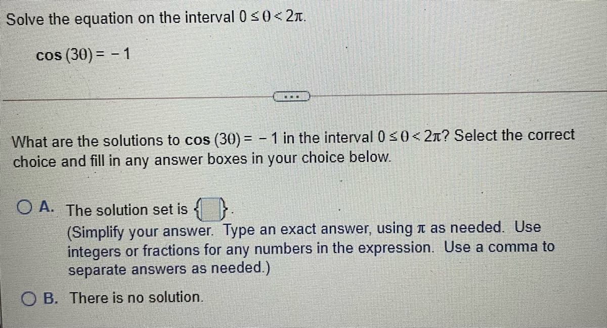 Solve the equation on the interval 0<0< 2T.
cos (30) = – 1
What are the solutions to cos (30) = - 1 in the interval 0<0<2n? Select the correct
choice and fill in any answer boxes in your choice below.
O A. The solution set is
(Simplify your answer. Type an exact answer, using t as needed. Use
integers or fractions for any numbers in the expression. Use a comma to
separate answers as needed.)
O B. There is no solution.
