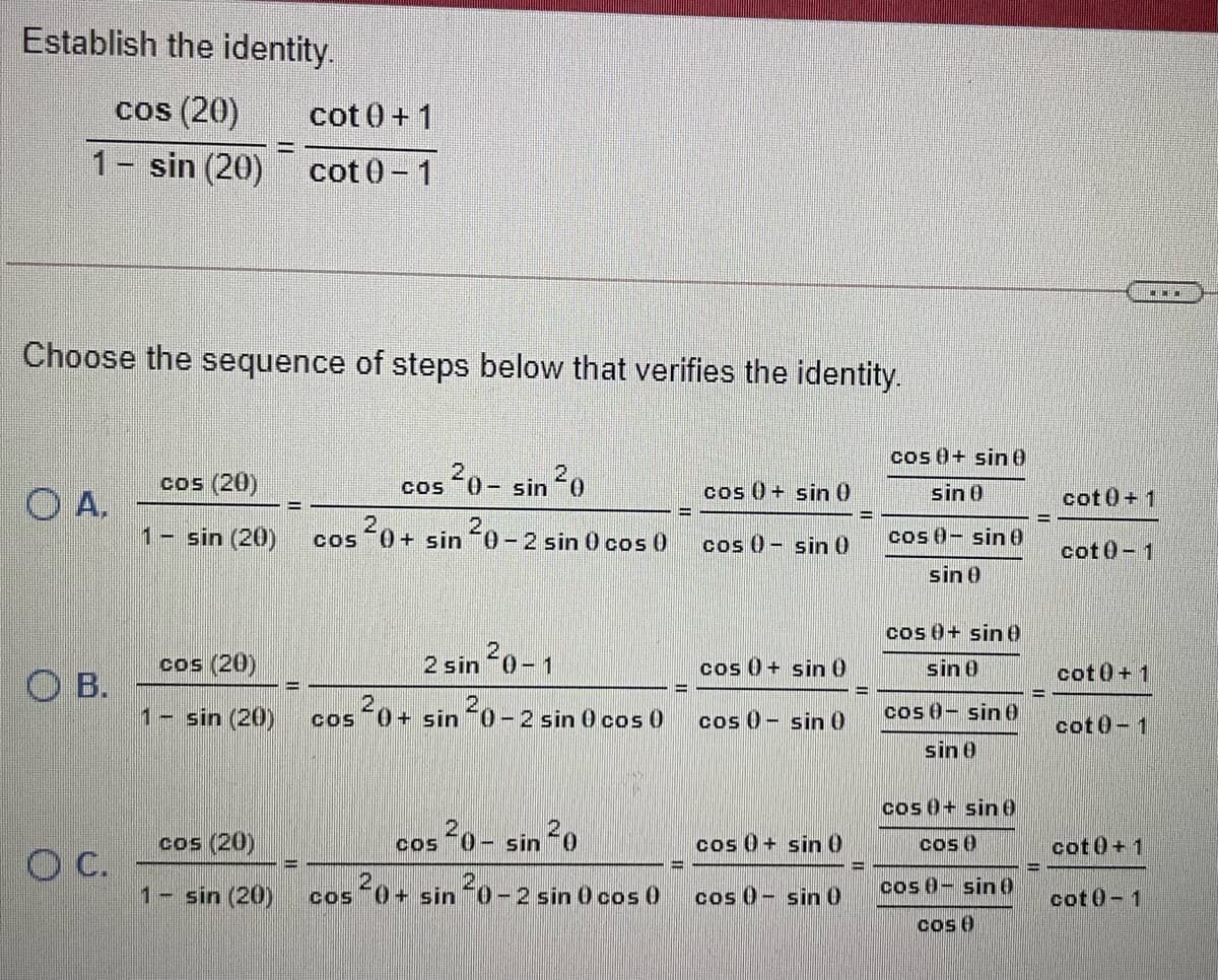 Establish the identity.
cos (20)
cot 0+ 1
1- sin (20)
cot 0-1
Choose the sequence of steps below that verifies the identity.
cos 0+ sin0
cos (20)
20-
0- sin 0
COS
cos 0+ sin 0
sin 0
O A.
1- sin (20)
cot0+ 1
%3D
0+ sin
20-2 sin 0 cos 0
cos 0- sin0
cos 0- sin0
COS
cot0-1
sin 0
cos 0+ sin0
cos (20)
20-1
2 sin
cos 0+ sin 0
sin 0
cot0+1
O B.
1- sin (20)
cos 0+ sin 0-2 sin 0 cos 0
cos 0- sin 0
cos 0- sine
cot0-1
sin 0
cos 0+ sin0
cos (20)
cos 0- sin 20
cos 0+ sin 0
cos 0
cot0+1
C.
1- sin (20)
+ sin 0-2 sin 0 cos 0
cos 0- sin 0
cos 0- sin0
cot 0-1
cos 0
