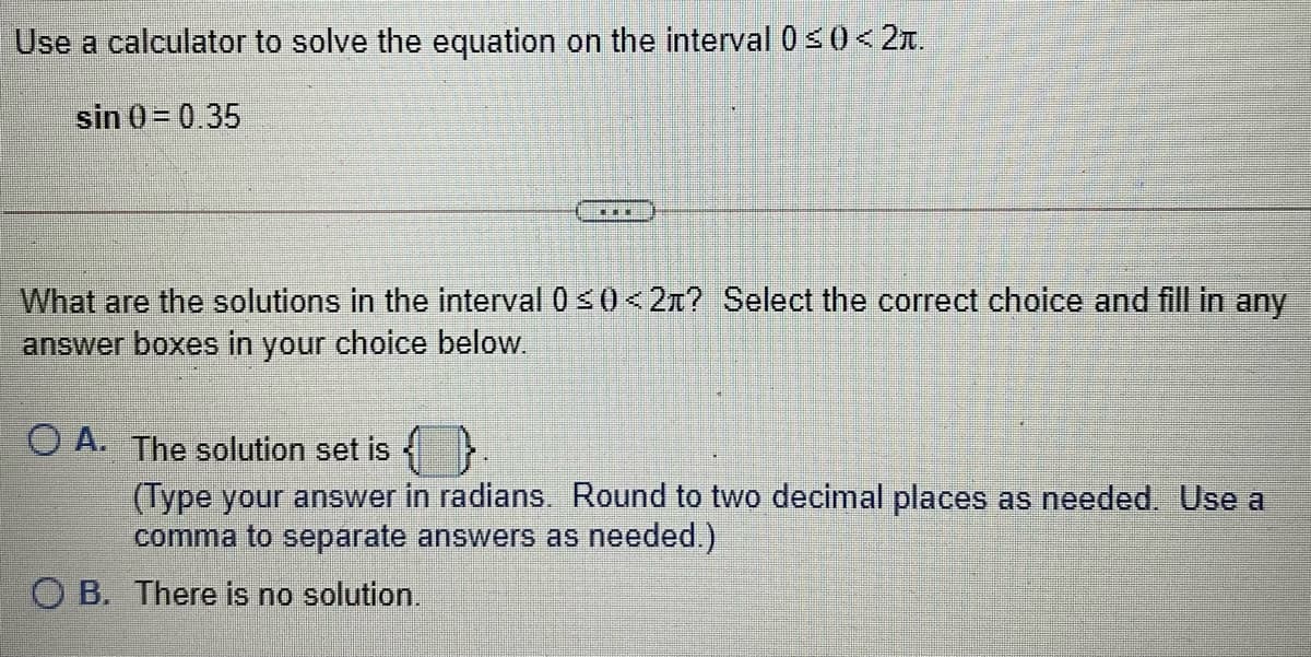 Use a calculator to solve the equation on the interval 0<0< 2x.
sin 0=0.35
...
What are the solutions in the interval 0 s0 <2n? Select the correct choice and fill in any
answer boxes in your choice below.
O A. The solution set is
(Type your answer in radians. Round to two decimal places as needed. Use a
comma to separate answers as needed.)
O B. There is no solution.
