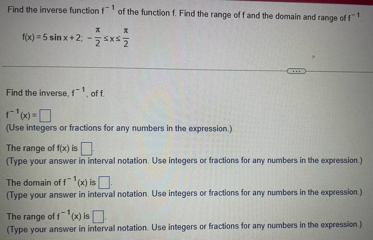 Find the inverse function f'of the function f. Find the range of f and the domain and range of f!
TO
f(x) = 5 sin x + 2;-55x2
Find the inverse, f, of f.
fx)=]
(Use integers or fractions for any numbers in the expression.)
The range of f(x) is
(Type your answer in interval notation. Use integers or fractions for any numbers in the expression.)
The domain of fx) is
(Type your answer in interval notation. Use integers or fractions for any numbers in the expression.)
The
range
of f (x) is
(Type your answer in interval notation. Use integers or fractions for any numbers in the expression.)
