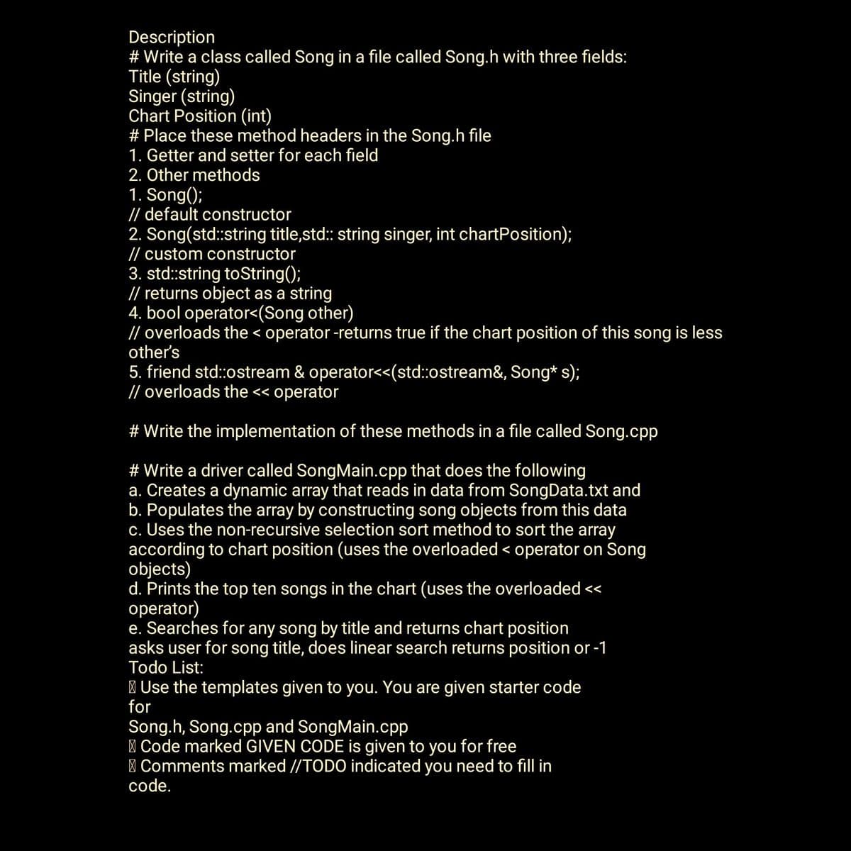 Description
# Write a class called Song in a file called Song.h with three fields:
Title (string)
Singer (string)
Chart Position (int)
# Place these method headers in the Song.h file
1. Getter and setter for each field
2. Other methods
1. Song();
// default constructor
2. Song(std::string title,std::string singer, int chartPosition);
// custom constructor
3. std::string toString();
// returns object as a string
4. bool operator<(Song other)
// overloads the < operator -returns true if the chart position of this song is less
other's
5. friend std::ostream& operator<<(std::ostream&, Song* s);
// overloads the << operator
# Write the implementation of these methods in a file called Song.cpp
# Write a driver called SongMain.cpp that does the following
a. Creates a dynamic array that reads in data from SongData.txt and
b. Populates the array by constructing song objects from this data
c. Uses the non-recursive selection sort method to sort the array
according to chart position (uses the overloaded < operator on Song
objects)
d. Prints the top ten songs in the chart (uses the overloaded <<
operator)
e. Searches for any song by title and returns chart position
asks user for song title, does linear search returns position or -1
Todo List:
Use the templates given to you. You are given starter code
for
Song.h, Song.cpp and SongMain.cpp
Code marked GIVEN CODE is given to you for free
Comments marked //TODO indicated you need to fill in
code.