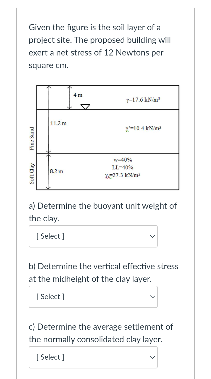 Given the figure is the soil layer of a
project site. The proposed building will
exert a net stress of 12 Newtons per
square cm.
4 m
y=17.6 kN/m³
11.2 m
L'=10.4 kN/m³
w=40%
LL=40%
8.2 m
Xa=27.3 kN/m³
a) Determine the buoyant unit weight of
the clay.
[ Select ]
b) Determine the vertical effective stress
at the midheight of the clay layer.
[ Select ]
c) Determine the average settlement of
the normally consolidated clay layer.
[ Select ]
Soft Clay
Fine Sand
