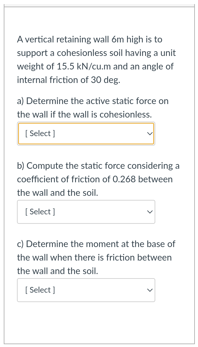 A vertical retaining wall 6m high is to
support a cohesionless soil having a unit
weight of 15.5 kN/cu.m and an angle of
internal friction of 30 deg.
a) Determine the active static force on
the wall if the wall is cohesionless.
[ Select ]
b) Compute the static force considering a
coefficient of friction of 0.268 between
the wall and the soil.
[ Select ]
c) Determine the moment at the base of
the wall when there is friction between
the wall and the soil.
[ Select ]
