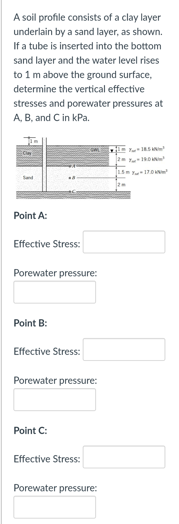 A soil profile consists of a clay layer
underlain by a sand layer, as shown.
If a tube is inserted into the bottom
sand layer and the water level rises
to 1 m above the ground surface,
determine the vertical effective
stresses and porewater pressures at
A, B, and C in kPa.
m
GWL
Ț1 m Yt= 18.5 kN/m³
:Clay
2 m Y = 19.0 kN/m³
1.5 m Ysat = 17.0 kN/m³
Sand
• B
2 m
Point A:
Effective Stress:
Porewater pressure:
Point B:
Effective Stress:
Porewater pressure:
Point C:
Effective Stress:
Porewater pressure:
