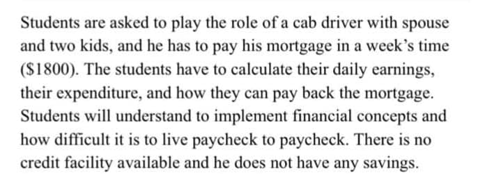 Students are asked to play the role of a cab driver with spouse
and two kids, and he has to pay his mortgage in a week's time
($1800). The students have to calculate their daily earnings,
their expenditure, and how they can pay back the mortgage.
Students will understand to implement financial concepts and
how difficult it is to live paycheck to paycheck. There is no
credit facility available and he does not have any savings.