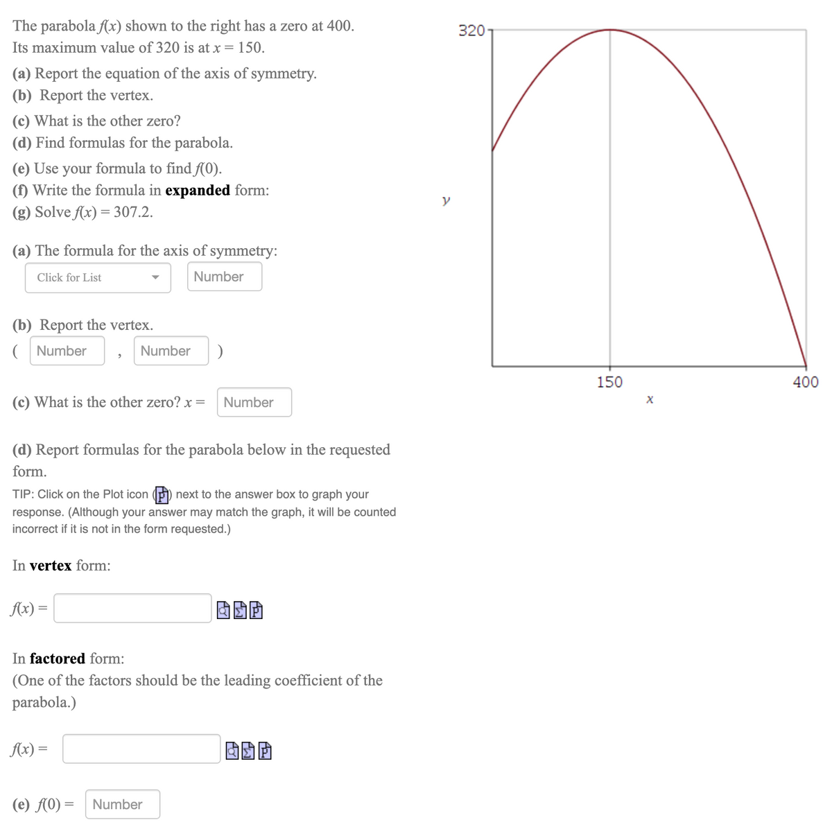 The parabola fx) shown to the right has a zero at 400.
3201
Its maximum value of 320 is at x = 150.
(a) Report the equation of the axis of symmetry.
(b) Report the vertex.
(c) What is the other zero?
(d) Find formulas for the parabola.
(e) Use your formula to find f(0).
(f) Write the formula in expanded form:
(g) Solve Ax) = 307.2.
(a) The formula for the axis of symmetry:
Click for List
Number
(b) Report the vertex.
( Number
Number
150
400
(c) What is the other zero? x =
Number
(d) Report formulas for the parabola below in the requested
form.
TIP: Click on the Plot icon () next to the answer box to graph your
response. (Although your answer may match the graph, it will be counted
incorrect if it is not in the form requested.)
In vertex form:
Ax) =
In factored form:
(One of the factors should be the leading coefficient of the
parabola.)
Ax) =
(e) f(0) = Number
