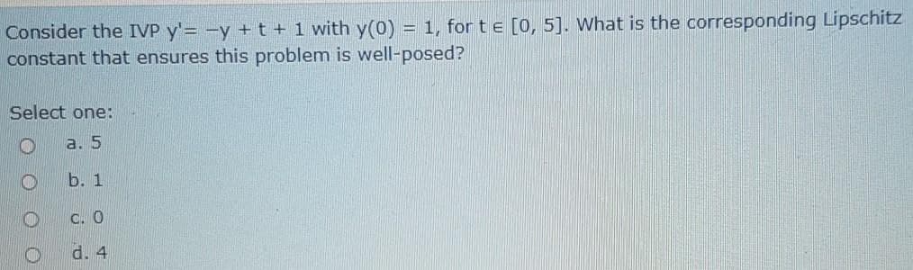 Consider the IVP y'= -y +t+1 with y(0)
constant that ensures this problem is well-posed?
= 1, for t e [0, 5]. What is the corresponding Lipschitz
Select one:
а. 5
Б. 1
C. O
d. 4
