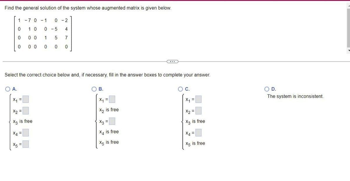 Find the general solution of the system whose augmented matrix is given below.
1 -7 0 -1
0-2
10
0 - 5
4
00
1 5
7
0
00
0 0 0
Select the correct choice below and, if necessary, fill in the answer boxes to complete your answer.
OA.
O B.
C.
X₁
X1
X₂ is free
X2
X3 =
X3 is free
X4 is free
X4=
X5 is free
X5 is free
OOO
0
0
X₁ =
x₂ =
X3 is free
X4 =
X5 =
O D.
The system is inconsistent.