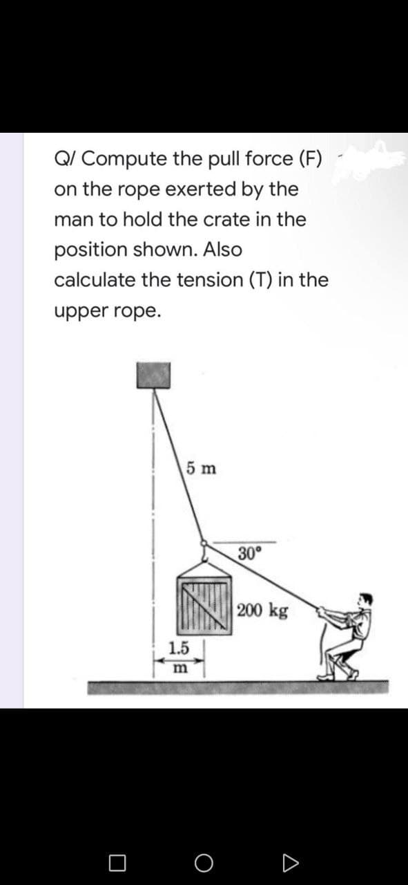 Q/ Compute the pull force (F)
on the rope exerted by the
man to hold the crate in the
position shown. Also
calculate the tension (T) in the
upper rope.
5 m
0
1.5
m
O
30°
200 kg