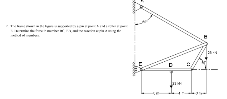 60
2. The frame shown in the figure is supported by a pin at point A and a roller at point
E. Determine the force in member BC, EB, and the reaction at pin A using the
method of members.
B
28 kN
E
D
601
23 kN
6 m
-4 m-
-3 m-

