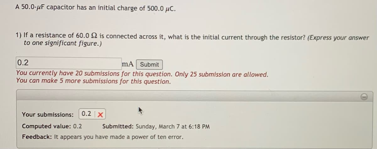 A 50.0-uF capacitor has an initial charge of 500.0 µc.
1) If a resistance of 60.0 2 is connected across it, what is the initial current through the resistor? (Express your answer
to one significant figure.)
0.2
mÃ Submit
You currently have 20 submissions for this question. Only 25 submission are allowed.
You can make 5 more submissions for this question.
Your submissions:
0.2 X
Computed value: 0.2
Submitted: Sunday, March 7 at 6:18 PM
Feedback: It appears you have made a power of ten error.
